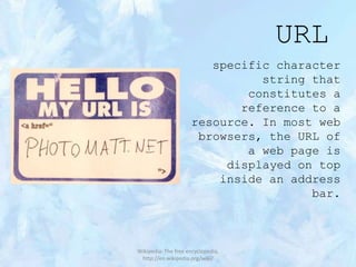 URL
specific character
string that
constitutes a
reference to a
resource. In most web
browsers, the URL of
a web page is
displayed on top
inside an address
bar.

Wikipedia: The free encyclopedia,
http://en.wikipedia.org/wiki/

 