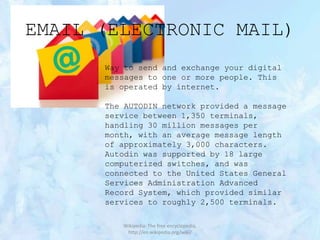 EMAIL (ELECTRONIC MAIL)
Way to send and exchange your digital
messages to one or more people. This
is operated by internet.
The AUTODIN network provided a message
service between 1,350 terminals,
handling 30 million messages per
month, with an average message length
of approximately 3,000 characters.
Autodin was supported by 18 large
computerized switches, and was
connected to the United States General
Services Administration Advanced
Record System, which provided similar
services to roughly 2,500 terminals.
Wikipedia: The free encyclopedia,
http://en.wikipedia.org/wiki/

 