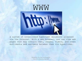 WWW

a system of interlinked hypertext documents accessed
via the Internet. With a web browser, one can view web
pages that may contain text, images, videos, and other
multimedia and navigate between them via hyperlinks.

Wikipedia: The free encyclopedia,
http://en.wikipedia.org/wiki/

 
