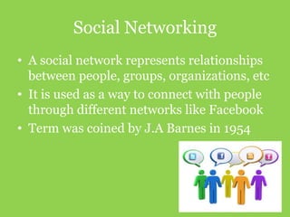 Social Networking
• A social network represents relationships
between people, groups, organizations, etc
• It is used as a way to connect with people
through different networks like Facebook
• Term was coined by J.A Barnes in 1954

 