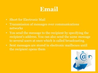 Email
• Short for Electronic Mail
• Transmission of messages over communications
networks
• You send the message to the recipient by specifying the
recipient's address. You can also send the same message
to several users at once which is called broadcasting.
• Sent messages are stored in electronic mailboxes until
the recipient opens them

 