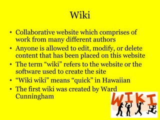 Wiki
• Collaborative website which comprises of
work from many different authors
• Anyone is allowed to edit, modify, or delete
content that has been placed on this website
• The term “wiki” refers to the website or the
software used to create the site
• “Wiki wiki” means “quick” in Hawaiian
• The first wiki was created by Ward
Cunningham

 