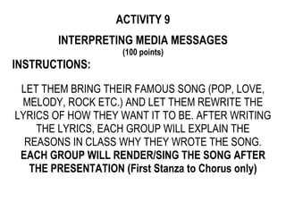 ACTIVITY 9
INTERPRETING MEDIA MESSAGES
(100 points)
INSTRUCTIONS:
LET THEM BRING THEIR FAMOUS SONG (POP, LOVE,
MELODY, ROCK ETC.) AND LET THEM REWRITE THE
LYRICS OF HOW THEY WANT IT TO BE. AFTER WRITING
THE LYRICS, EACH GROUP WILL EXPLAIN THE
REASONS IN CLASS WHY THEY WROTE THE SONG.
EACH GROUP WILL RENDER/SING THE SONG AFTER
THE PRESENTATION (First Stanza to Chorus only)
 