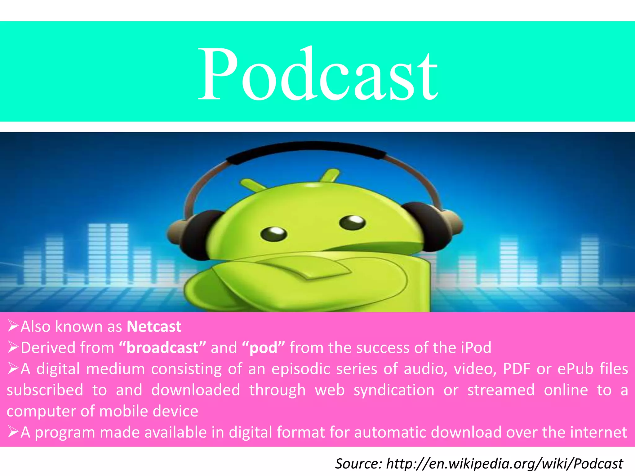 Podcast

Also known as Netcast
Derived from “broadcast” and “pod” from the success of the iPod
A digital medium consisting of an episodic series of audio, video, PDF or ePub files
subscribed to and downloaded through web syndication or streamed online to a
computer of mobile device
A program made available in digital format for automatic download over the internet
Source: http://en.wikipedia.org/wiki/Podcast

 