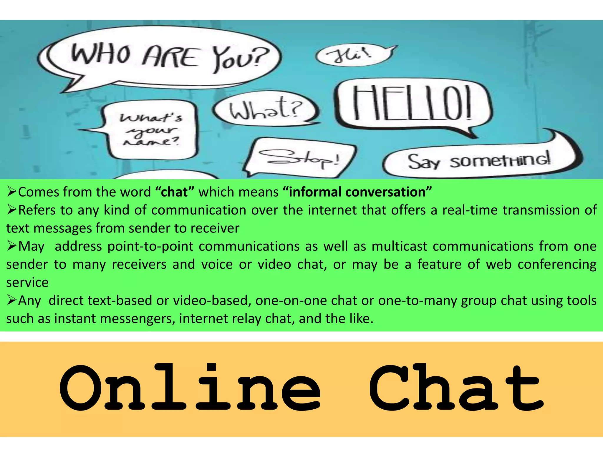 Comes from the word “chat” which means “informal conversation”
Refers to any kind of communication over the internet that offers a real-time transmission of
text messages from sender to receiver
May address point-to-point communications as well as multicast communications from one
sender to many receivers and voice or video chat, or may be a feature of web conferencing
service
Any direct text-based or video-based, one-on-one chat or one-to-many group chat using tools
such as instant messengers, internet relay chat, and the like.

Online Chat

 