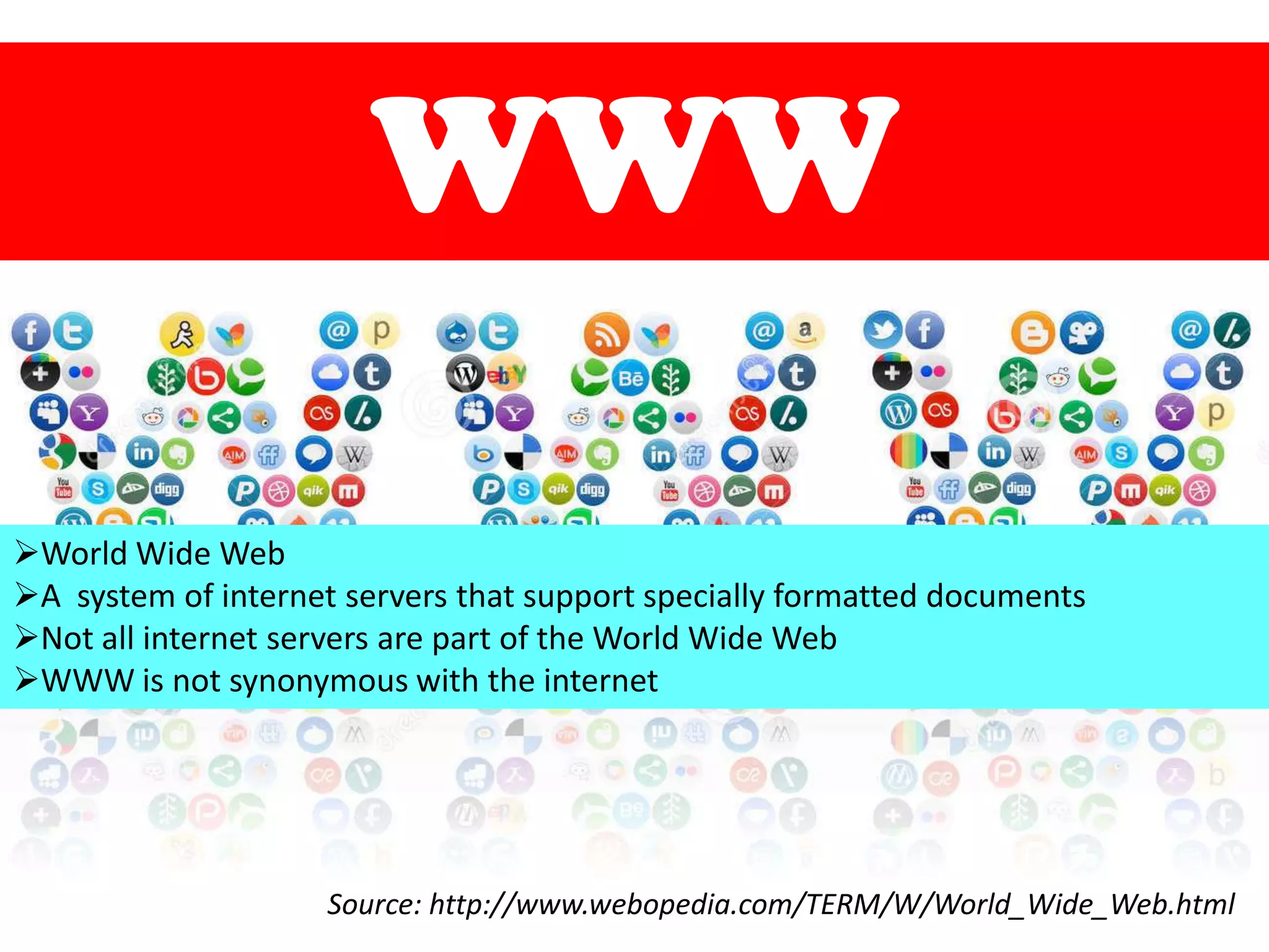 WWW
World Wide Web
A system of internet servers that support specially formatted documents
Not all internet servers are part of the World Wide Web
WWW is not synonymous with the internet

Source: http://www.webopedia.com/TERM/W/World_Wide_Web.html

 