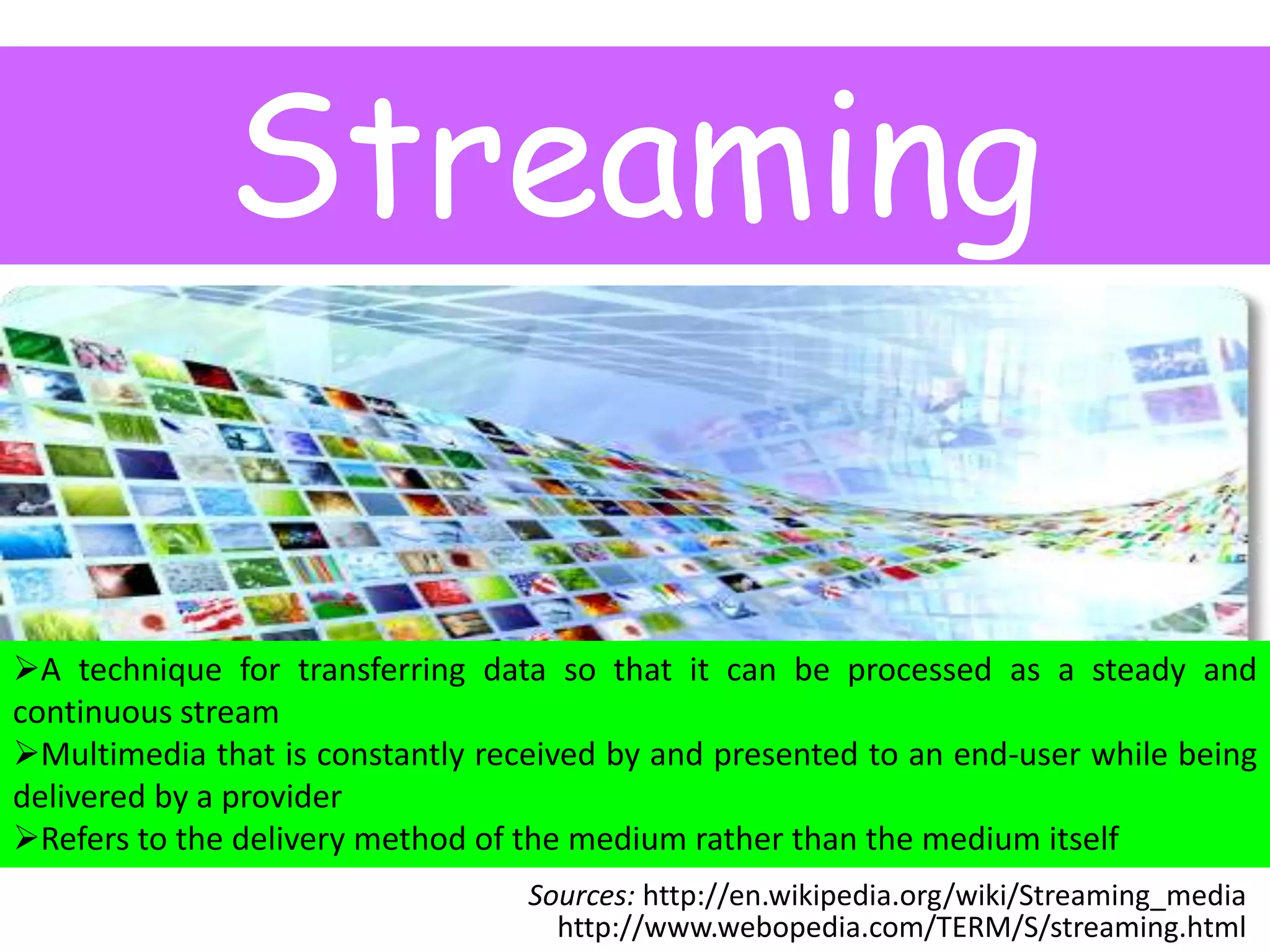 Streaming
A technique for transferring data so that it can be processed as a steady and
continuous stream
Multimedia that is constantly received by and presented to an end-user while being
delivered by a provider
Refers to the delivery method of the medium rather than the medium itself
Sources: http://en.wikipedia.org/wiki/Streaming_media
http://www.webopedia.com/TERM/S/streaming.html

 