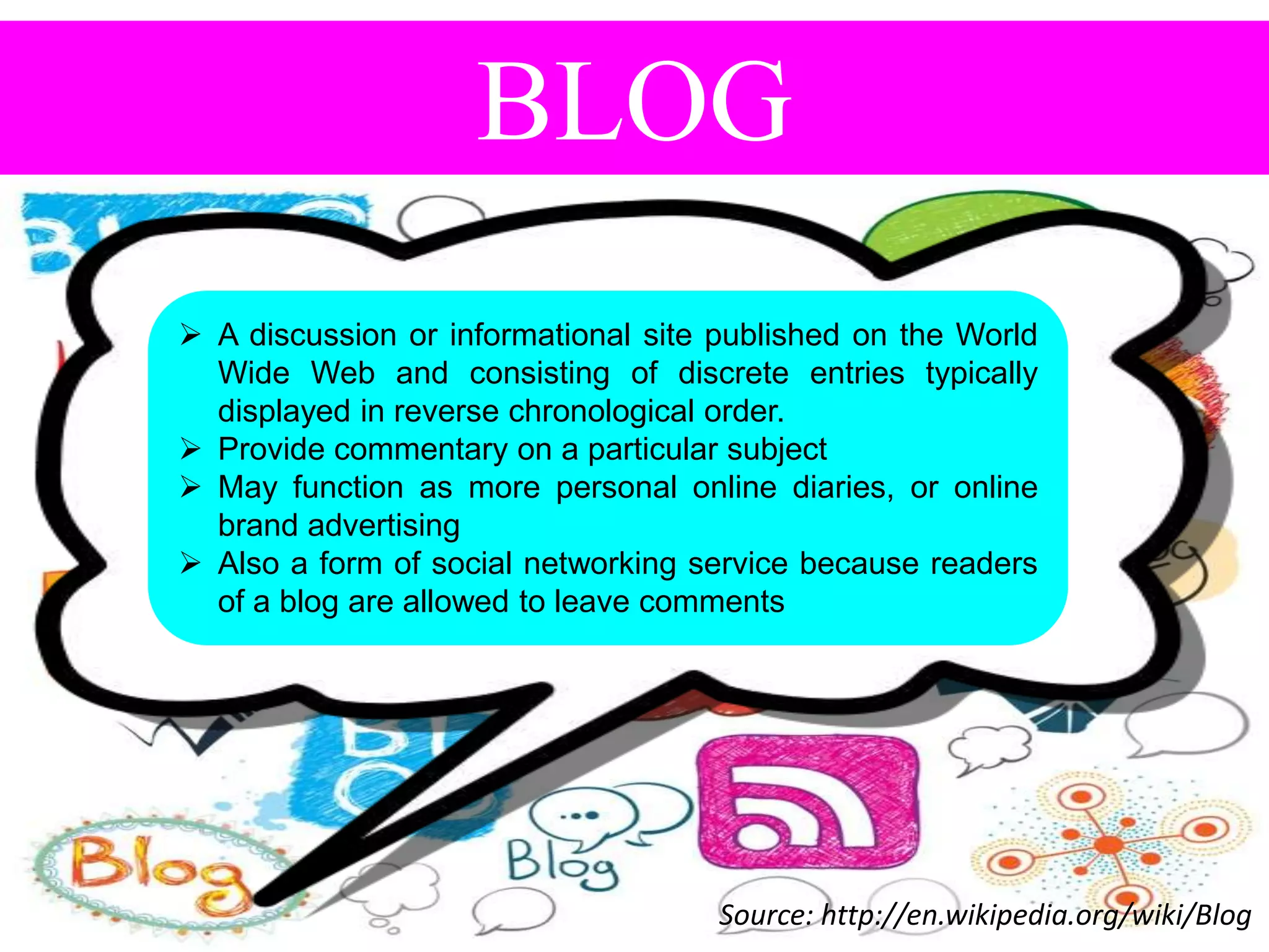 BLOG
 A discussion or informational site published on the World
Wide Web and consisting of discrete entries typically
displayed in reverse chronological order.
 Provide commentary on a particular subject
 May function as more personal online diaries, or online
brand advertising
 Also a form of social networking service because readers
of a blog are allowed to leave comments

Source: http://en.wikipedia.org/wiki/Blog

 