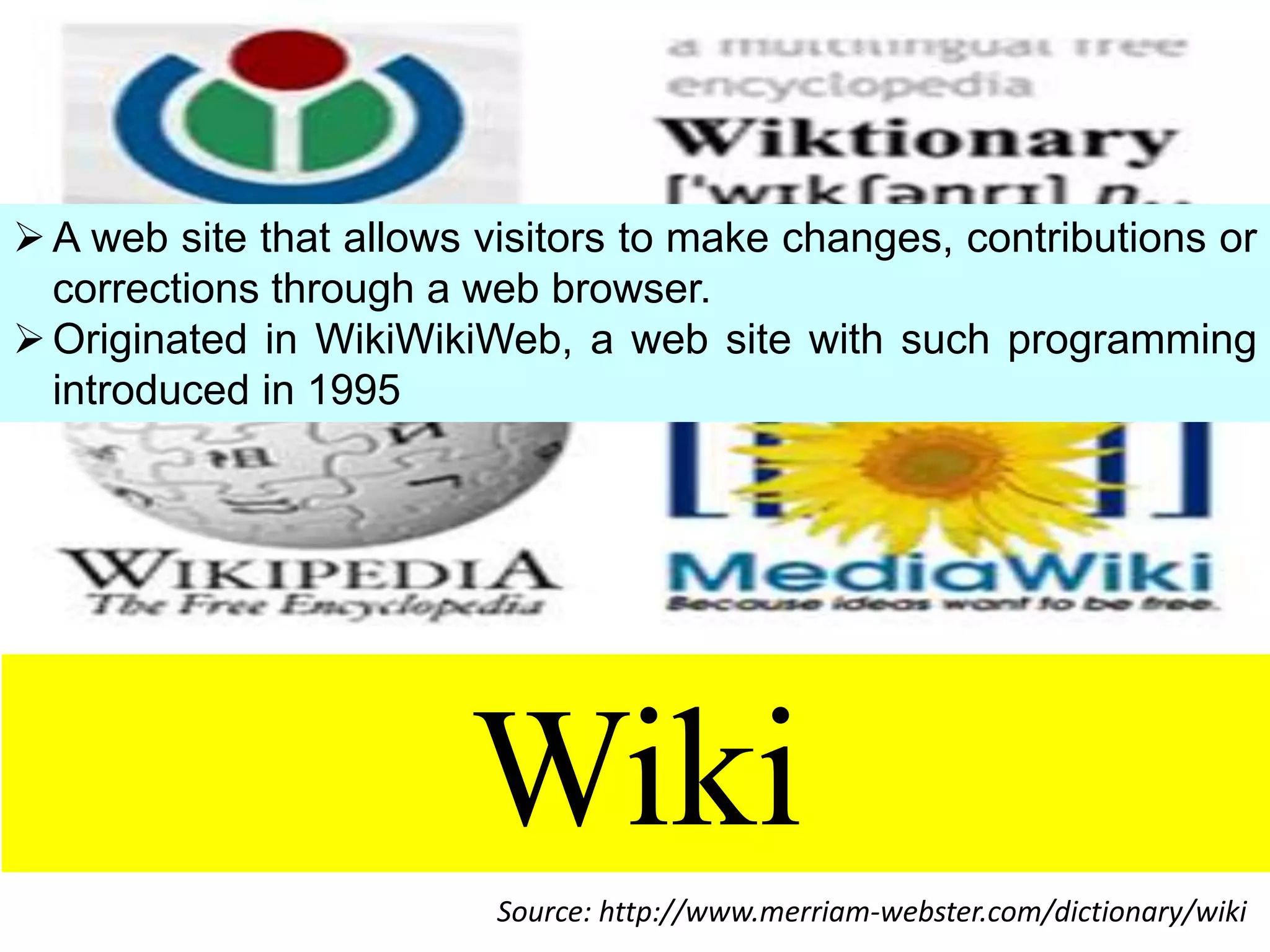 A web site that allows visitors to make changes, contributions or
corrections through a web browser.
 Originated in WikiWikiWeb, a web site with such programming
introduced in 1995

Wiki
Source: http://www.merriam-webster.com/dictionary/wiki

 
