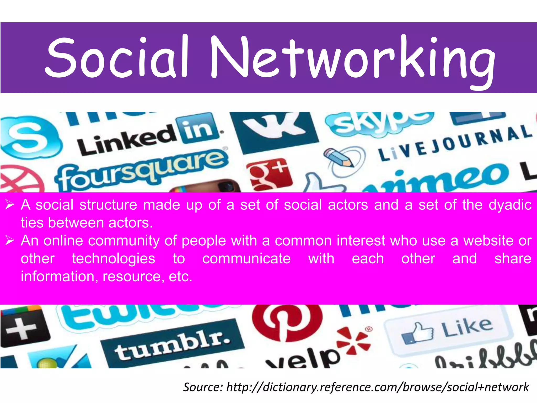 Social Networking
 A social structure made up of a set of social actors and a set of the dyadic
ties between actors.
 An online community of people with a common interest who use a website or
other technologies to communicate with each other and share
information, resource, etc.

Source: http://dictionary.reference.com/browse/social+network

 