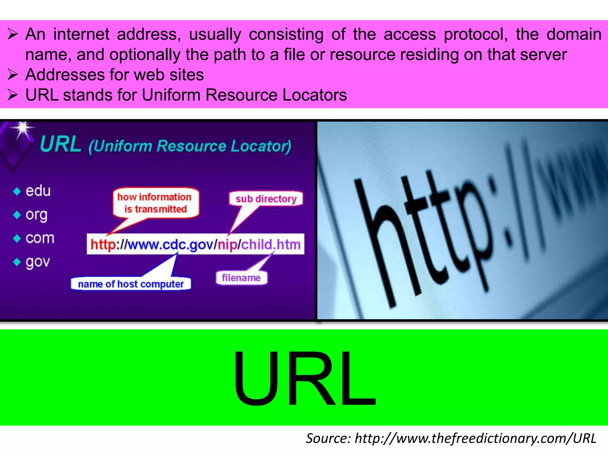  An internet address, usually consisting of the access protocol, the domain
name, and optionally the path to a file or resource residing on that server
 Addresses for web sites
 URL stands for Uniform Resource Locators

URL
Source: http://www.thefreedictionary.com/URL

 