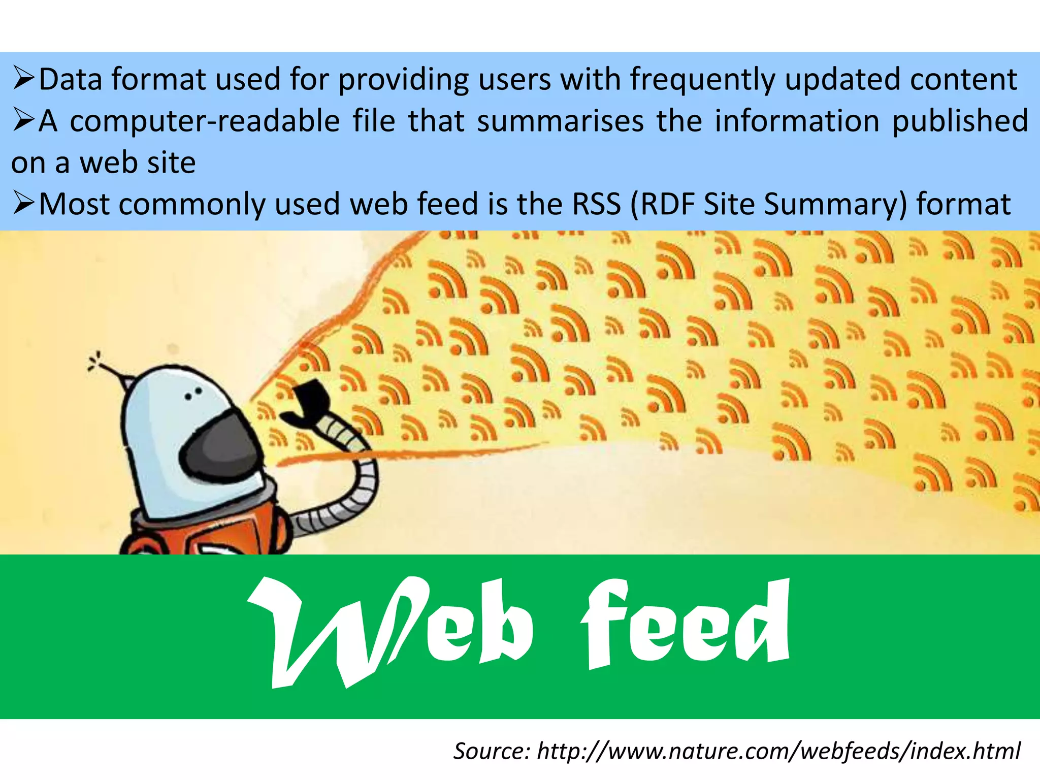 Data format used for providing users with frequently updated content
A computer-readable file that summarises the information published
on a web site
Most commonly used web feed is the RSS (RDF Site Summary) format

Web feed
Source: http://www.nature.com/webfeeds/index.html

 