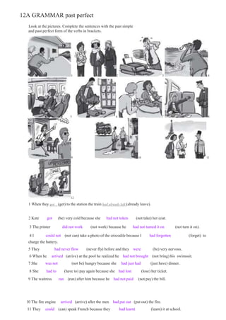 12A GRAMMAR past perfect
Look at the pictures. Complete the sentences with the past simple
and past perfect form of the verbs in brackets.
1 2 3 4
5 6 7 8
9 10 11
12
1 When they got (get) to the station the train had already left (already leave).
2 Kate got (be) very cold because she had not token (not take) her coat.
3 The printer did not work (not work) because he had not turned it on (not turn it on).
4 I could not (not can) take a photo of the crocodile because I had forgotten (forget) to
charge the battery.
5 They had never flow (never fly) before and they were (be) very nervous.
6 When he arrived (arrive) at the pool he realized he had not brought (not bring) his swimsuit.
7 She was not (not be) hungry because she had just had (just have) dinner.
8 She had to (have to) pay again because she had lost (lose) her ticket.
9 The waitress ran (run) after him because he had not paid (not pay) the bill.
10 The fire engine arrived (arrive) after the men had put out (put out) the fire.
11 They could (can) speak French because they had learnt (learn) it at school.
 