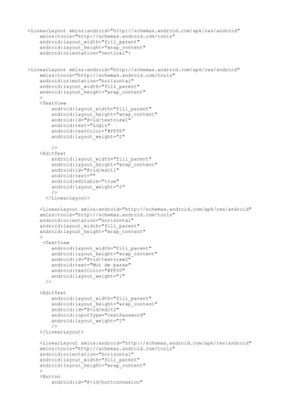 <LinearLayout xmlns:android="http://schemas.android.com/apk/res/android"
xmlns:tools="http://schemas.android.com/tools"
android:layout_width="fill_parent"
android:layout_height="wrap_content"
android:orientation="vertical">
<LinearLayout xmlns:android="http://schemas.android.com/apk/res/android"
xmlns:tools="http://schemas.android.com/tools"
android:orientation="horizontal"
android:layout_width="fill_parent"
android:layout_height="wrap_content"
>
<TextView
android:layout_width="fill_parent"
android:layout_height="wrap_content"
android:id="@+id/textview1"
android:text="Login"
android:textColor="#FF00"
android:layout_weight="2"
/>
<EditText
android:layout_width="fill_parent"
android:layout_height="wrap_content"
android:id="@+id/edit1"
android:text=""
android:editable="true"
android:layout_weight="2"
/>
</LinearLayout>
<LinearLayout xmlns:android="http://schemas.android.com/apk/res/android"
xmlns:tools="http://schemas.android.com/tools"
android:orientation="horizontal"
android:layout_width="fill_parent"
android:layout_height="wrap_content"
>
<TextView
android:layout_width="fill_parent"
android:layout_height="wrap_content"
android:id="@+id/textview2"
android:text="Mot de passe"
android:textColor="#FF00"
android:layout_weight="1"
/>
<EditText
android:layout_width="fill_parent"
android:layout_height="wrap_content"
android:id="@+id/edit2"
android:inputType="textPassword"
android:layout_weight="1"
/>
</LinearLayout>
<LinearLayout xmlns:android="http://schemas.android.com/apk/res/android"
xmlns:tools="http://schemas.android.com/tools"
android:orientation="horizontal"
android:layout_width="fill_parent"
android:layout_height="wrap_content"
>
<Button
android:id="@+id/buttconnexion"
 