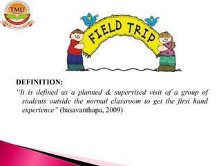 DEFINITION:
“It is defined as a planned & supervised visit of a group of
students outside the normal classroom to get the first hand
experience” (basavanthapa, 2009)
 