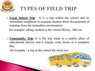  Local School Trip : It is a trip within the school and its
immediate neighbour to acquaint student about the potential of
learning from the immediate environment.
for example: taking student to the school library , labs etc
 Community Trip: It is the trip made to a nearby place of
educational interest and it require some hours or a complete
day.
for example : a trip to the school the local zoo.
 