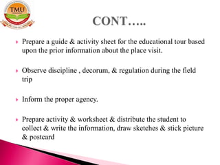  Prepare a guide & activity sheet for the educational tour based
upon the prior information about the place visit.
 Observe discipline , decorum, & regulation during the field
trip
 Inform the proper agency.
 Prepare activity & worksheet & distribute the student to
collect & write the information, draw sketches & stick picture
& postcard
 