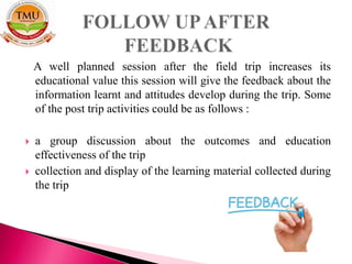 A well planned session after the field trip increases its
educational value this session will give the feedback about the
information learnt and attitudes develop during the trip. Some
of the post trip activities could be as follows :
 a group discussion about the outcomes and education
effectiveness of the trip
 collection and display of the learning material collected during
the trip
 