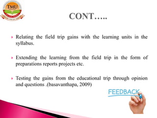  Relating the field trip gains with the learning units in the
syllabus.
 Extending the learning from the field trip in the form of
preparations reports projects etc.
 Testing the gains from the educational trip through opinion
and questions .(basavanthapa, 2009)
 