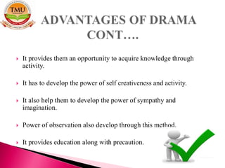  It provides them an opportunity to acquire knowledge through
activity.
 It has to develop the power of self creativeness and activity.
 It also help them to develop the power of sympathy and
imagination.
 Power of observation also develop through this method.
 It provides education along with precaution.
 