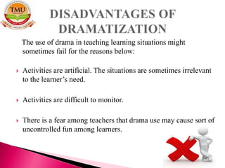 The use of drama in teaching learning situations might
sometimes fail for the reasons below:
 Activities are artificial. The situations are sometimes irrelevant
to the learner’s need.
 Activities are difficult to monitor.
 There is a fear among teachers that drama use may cause sort of
uncontrolled fun among learners.
 