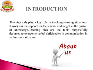 Teaching aids play a key role in teaching-learning situations.
It works as the support for the teacher and taught in the pursuit
of knowledge.Teaching aids are the tools purposefully
designed to overcome verbal deficiencies in communication in
a classroom situation.
 