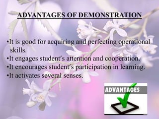 ADVANTAGES OF DEMONSTRATION
•It is good for acquiring and perfecting operational
skills.
•It engages student’s attention and cooperation.
•It encourages student’s participation in learning.
•It activates several senses.
 