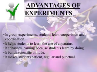 ADVANTAGES OF
EXPERIMENTS
•In group experiments, students learn cooperation and
coordination.
•It helps students to learn the use of apparatus.
•It enhances learning because students learn by doing.
•It builds scientific attitude.
•It makes students patient, regular and punctual.
 