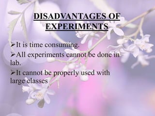 DISADVANTAGES OF
EXPERIMENTS
It is time consuming.
All experiments cannot be done in
lab.
It cannot be properly used with
large classes
 