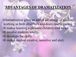 ADVANTAGES OF DRAMATIZATION
•Dramatization gives an added advantage of student
working as both observers and doers (participants).
•It makes learning a pleasure children love to act.
•It involve students totally.
•It develops the skills.
•It makes student creative, sensitive and alert.
 