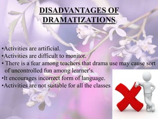 DISADVANTAGES OF
DRAMATIZATIONS
•Activities are artificial.
•Activities are difficult to monitor.
• There is a fear among teachers that drama use may cause sort
of uncontrolled fun among learner’s.
•It encourages incorrect form of language.
•Activities are not suitable for all the classes.
 