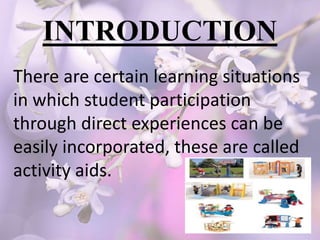INTRODUCTION
There are certain learning situations
in which student participation
through direct experiences can be
easily incorporated, these are called
activity aids.
 