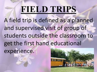 A field trip is defined as a planned
and supervised visit of group of
students outside the classroom to
get the first hand educational
experience.
 