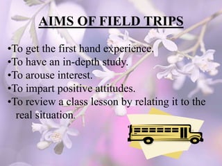 AIMS OF FIELD TRIPS
•To get the first hand experience.
•To have an in-depth study.
•To arouse interest.
•To impart positive attitudes.
•To review a class lesson by relating it to the
real situation.
 