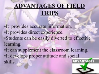 ADVANTAGES OF FIELD
TRIPS
•It provides accurate information.
•It provides direct experience.
•Students can be easily diverted to effective
learning.
•It can supplement the classroom learning.
•It develops proper attitude and social
skills.
 