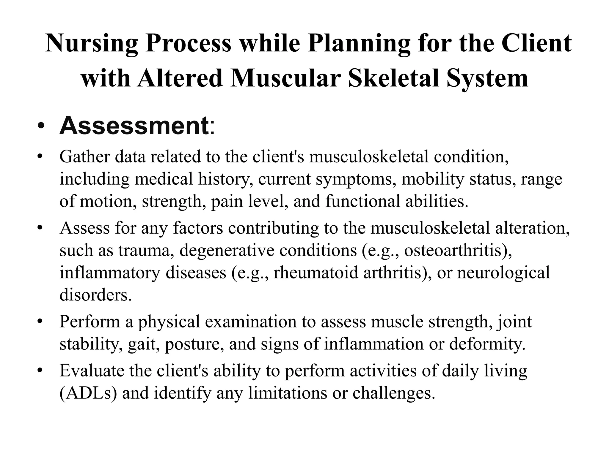 Nursing Process while Planning for the Client
with Altered Muscular Skeletal System
• Assessment:
• Gather data related to the client's musculoskeletal condition,
including medical history, current symptoms, mobility status, range
of motion, strength, pain level, and functional abilities.
• Assess for any factors contributing to the musculoskeletal alteration,
such as trauma, degenerative conditions (e.g., osteoarthritis),
inflammatory diseases (e.g., rheumatoid arthritis), or neurological
disorders.
• Perform a physical examination to assess muscle strength, joint
stability, gait, posture, and signs of inflammation or deformity.
• Evaluate the client's ability to perform activities of daily living
(ADLs) and identify any limitations or challenges.
 