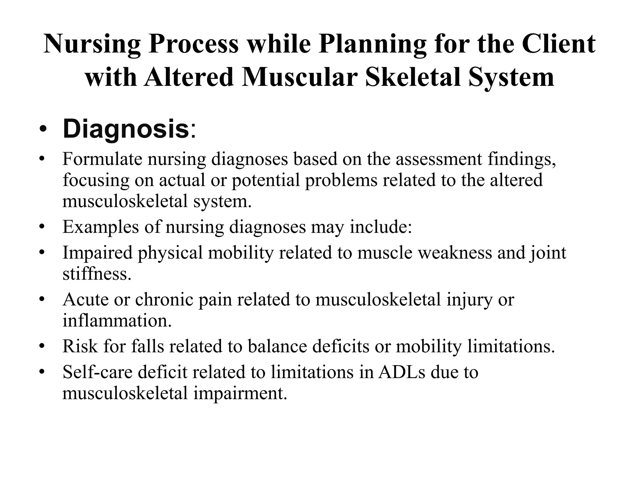 Nursing Process while Planning for the Client
with Altered Muscular Skeletal System
• Diagnosis:
• Formulate nursing diagnoses based on the assessment findings,
focusing on actual or potential problems related to the altered
musculoskeletal system.
• Examples of nursing diagnoses may include:
• Impaired physical mobility related to muscle weakness and joint
stiffness.
• Acute or chronic pain related to musculoskeletal injury or
inflammation.
• Risk for falls related to balance deficits or mobility limitations.
• Self-care deficit related to limitations in ADLs due to
musculoskeletal impairment.
 