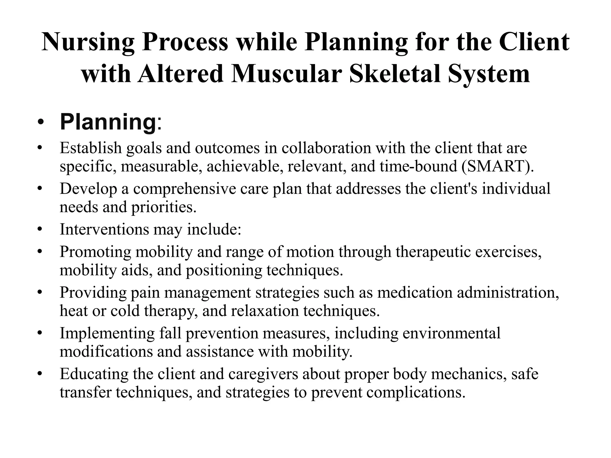 Nursing Process while Planning for the Client
with Altered Muscular Skeletal System
• Planning:
• Establish goals and outcomes in collaboration with the client that are
specific, measurable, achievable, relevant, and time-bound (SMART).
• Develop a comprehensive care plan that addresses the client's individual
needs and priorities.
• Interventions may include:
• Promoting mobility and range of motion through therapeutic exercises,
mobility aids, and positioning techniques.
• Providing pain management strategies such as medication administration,
heat or cold therapy, and relaxation techniques.
• Implementing fall prevention measures, including environmental
modifications and assistance with mobility.
• Educating the client and caregivers about proper body mechanics, safe
transfer techniques, and strategies to prevent complications.
 