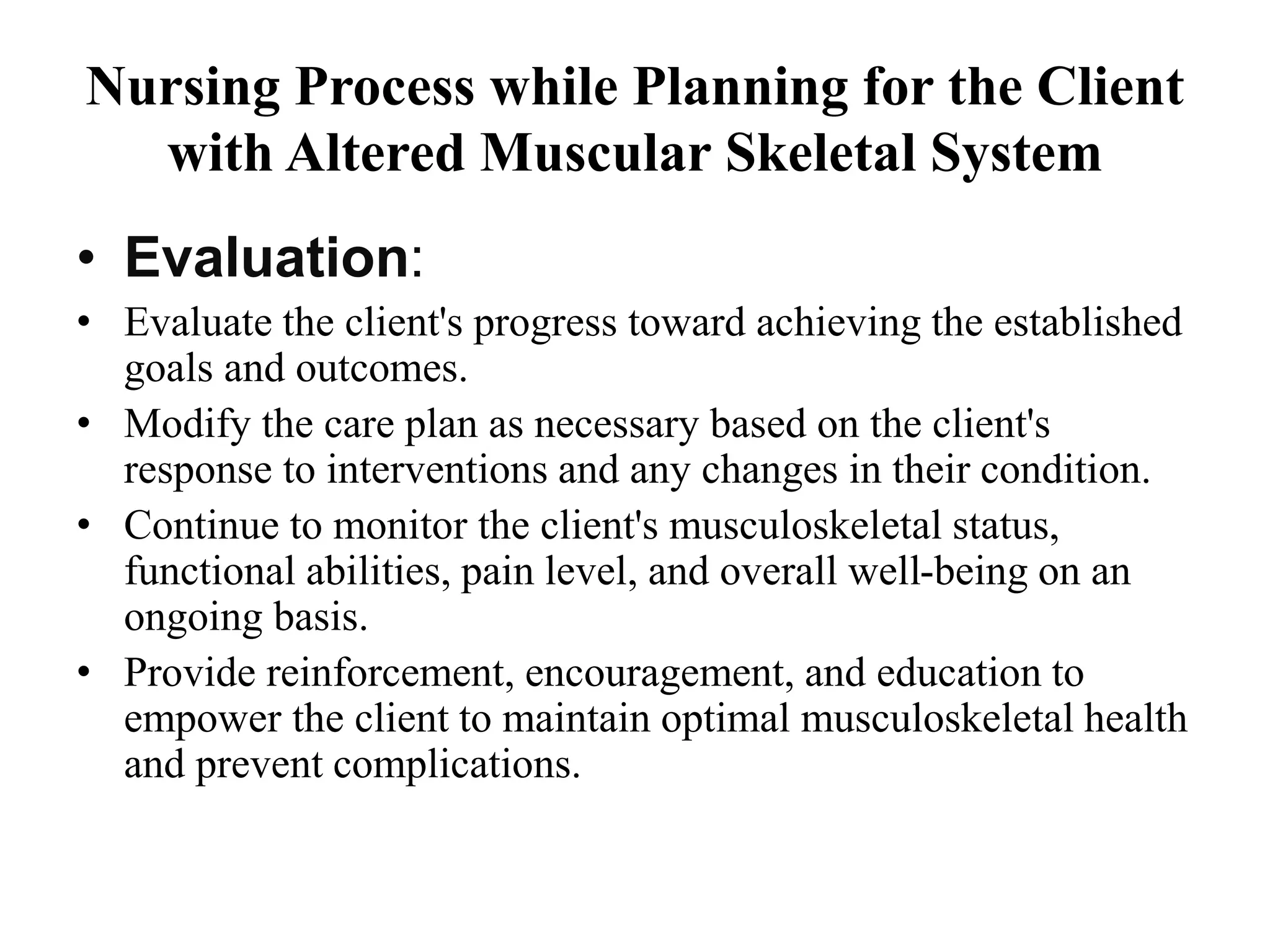 Nursing Process while Planning for the Client
with Altered Muscular Skeletal System
• Evaluation:
• Evaluate the client's progress toward achieving the established
goals and outcomes.
• Modify the care plan as necessary based on the client's
response to interventions and any changes in their condition.
• Continue to monitor the client's musculoskeletal status,
functional abilities, pain level, and overall well-being on an
ongoing basis.
• Provide reinforcement, encouragement, and education to
empower the client to maintain optimal musculoskeletal health
and prevent complications.
 