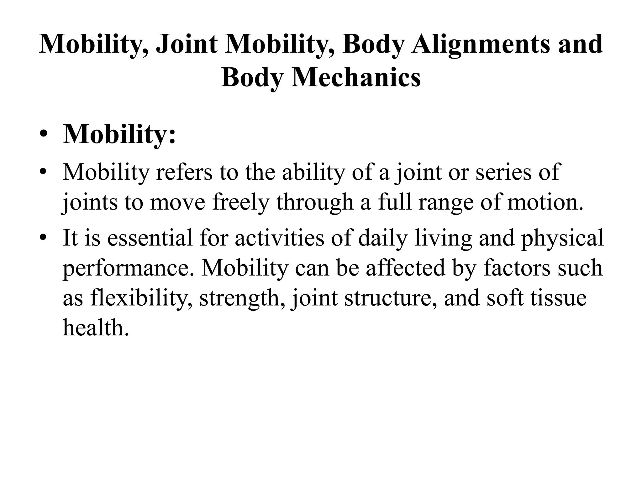 Mobility, Joint Mobility, Body Alignments and
Body Mechanics
• Mobility:
• Mobility refers to the ability of a joint or series of
joints to move freely through a full range of motion.
• It is essential for activities of daily living and physical
performance. Mobility can be affected by factors such
as flexibility, strength, joint structure, and soft tissue
health.
 