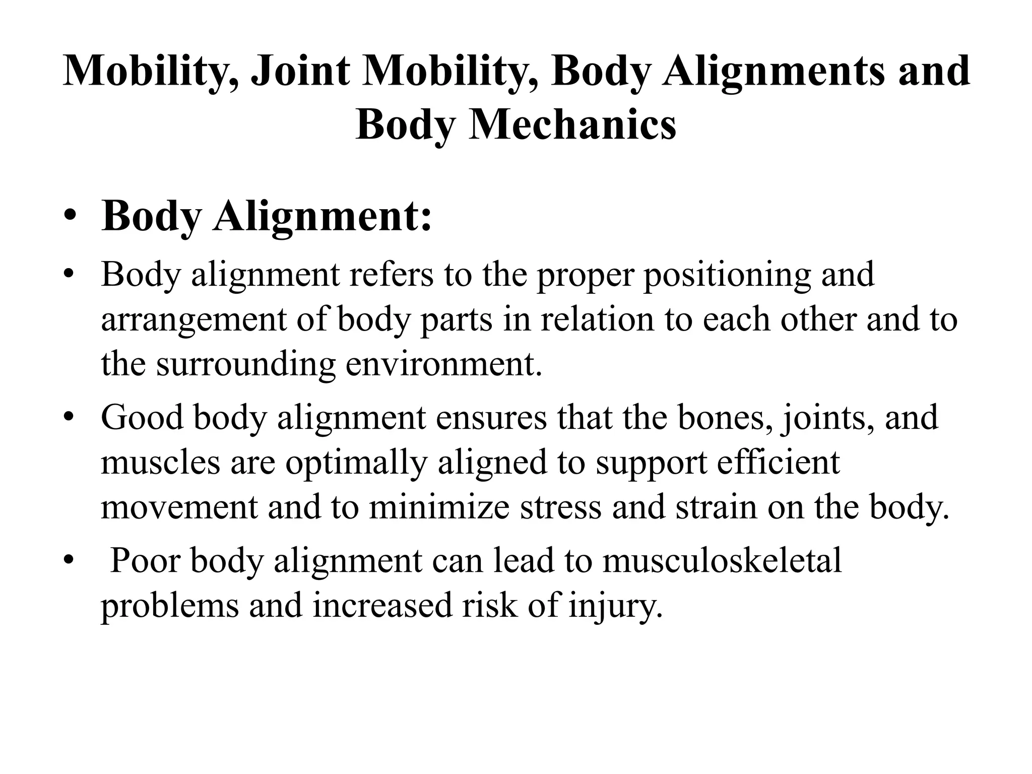 Mobility, Joint Mobility, Body Alignments and
Body Mechanics
• Body Alignment:
• Body alignment refers to the proper positioning and
arrangement of body parts in relation to each other and to
the surrounding environment.
• Good body alignment ensures that the bones, joints, and
muscles are optimally aligned to support efficient
movement and to minimize stress and strain on the body.
• Poor body alignment can lead to musculoskeletal
problems and increased risk of injury.
 