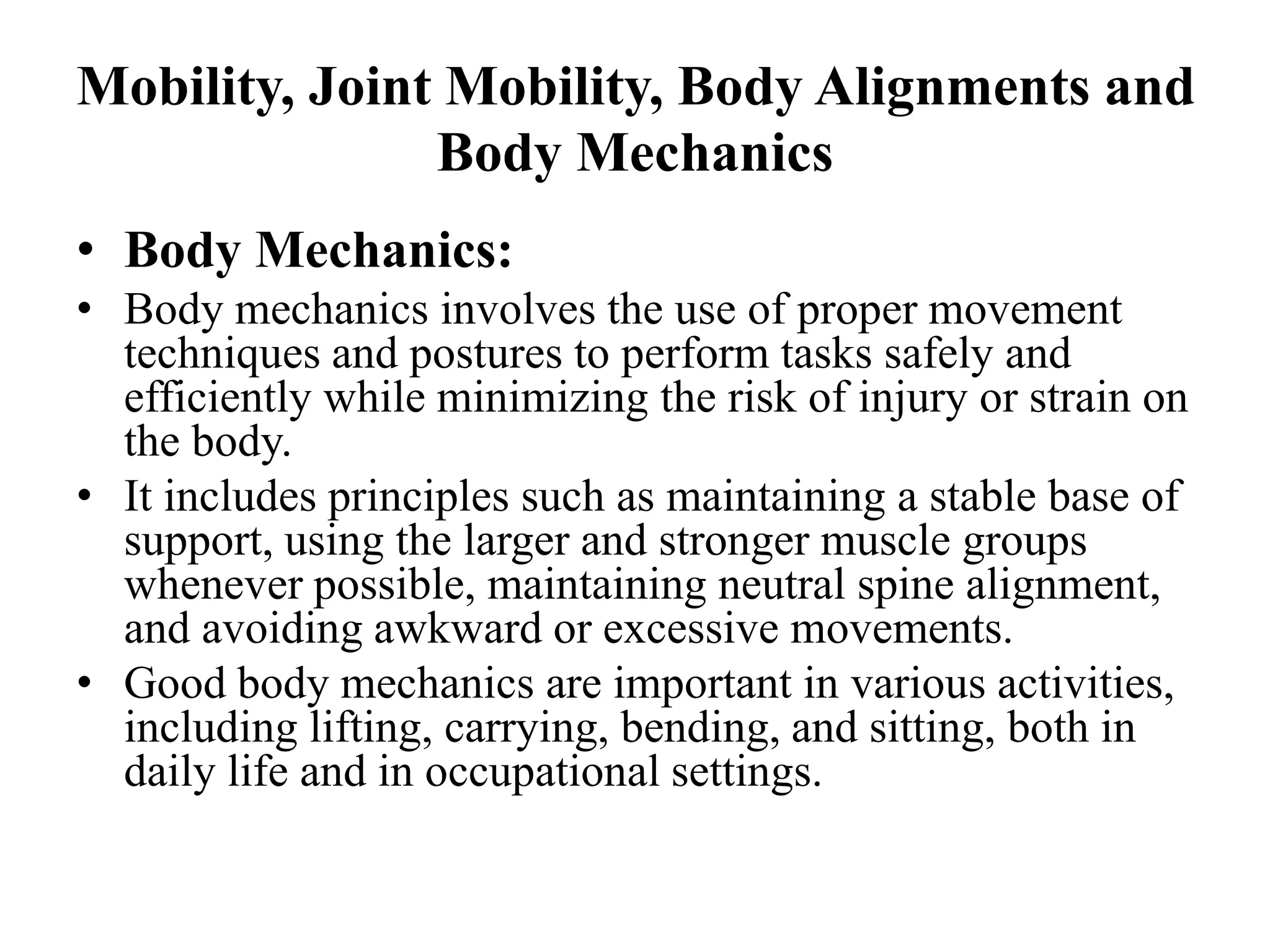 Mobility, Joint Mobility, Body Alignments and
Body Mechanics
• Body Mechanics:
• Body mechanics involves the use of proper movement
techniques and postures to perform tasks safely and
efficiently while minimizing the risk of injury or strain on
the body.
• It includes principles such as maintaining a stable base of
support, using the larger and stronger muscle groups
whenever possible, maintaining neutral spine alignment,
and avoiding awkward or excessive movements.
• Good body mechanics are important in various activities,
including lifting, carrying, bending, and sitting, both in
daily life and in occupational settings.
 
