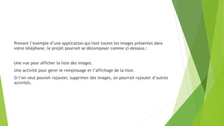 Prenant l’exemple d’une application qui liste toutes les images présentes dans
votre téléphone, le projet pourrait se décomposer comme çi-dessous :
Une vue pour afficher la liste des images.
Une activité pour gérer le remplissage et l’affichage de la liste.
Si l’on veut pouvoir rajouter, supprimer des images, on pourrait rajouter d’autres
activités.
 