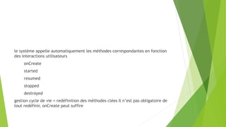 le système appelle automatiquement les méthodes correspondantes en fonction
des interactions utilisateurs
onCreate
started
resumed
stopped
destroyed
gestion cycle de vie = redéfinition des méthodes clées Il n’est pas obligatoire de
tout redéfinir, onCreate peut suffire
 