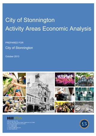 City of Stonnington Activity Areas Study
Ref: M13032 Draft P a g e | 1
Hill PDA
City of Stonnington
Activity Areas Economic Analysis
PREPARED FOR
City of Stonnington
October 2013
Hill PDA
ABN 52 003 963 755
Level 9, 365 Little Collins Street, Melbourne VIC 3000
GPO Box 3424 Melbourne VIC 3001
t. +61 3 9642 2449
f. +61 3 9642 2459
e. melbourne@hillpda.com
w. www.hillpda.com
 