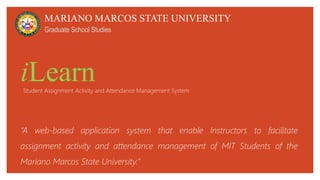 iLearn
“A web-based application system that enable Instructors to facilitate
assignment activity and attendance management of MIT Students of the
Mariano Marcos State University.”
MARIANO MARCOS STATE UNIVERSITY
Graduate School Studies
Student Assignment Activity and Attendance Management System
 