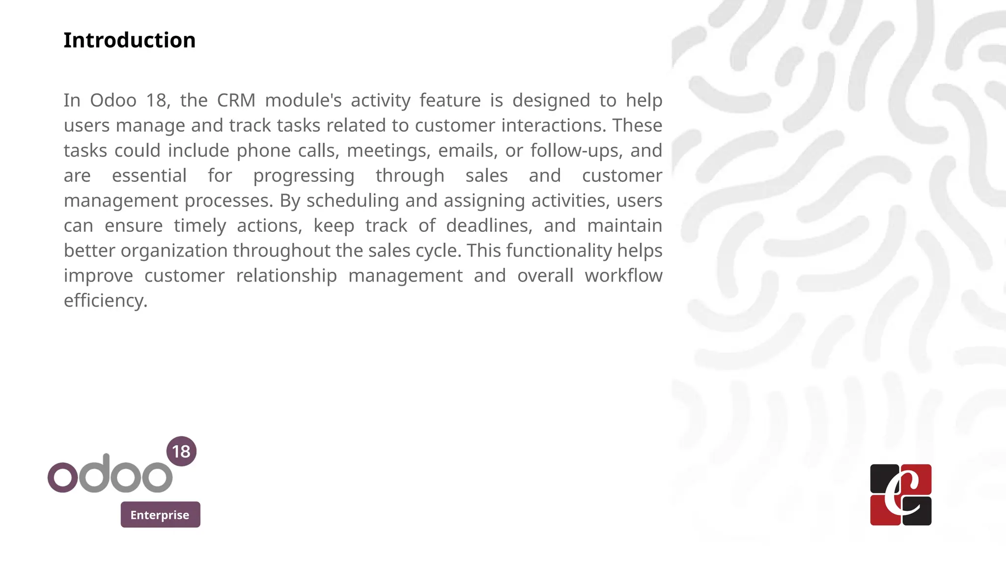 Enterprise
Introduction
In Odoo 18, the CRM module's activity feature is designed to help
users manage and track tasks related to customer interactions. These
tasks could include phone calls, meetings, emails, or follow-ups, and
are essential for progressing through sales and customer
management processes. By scheduling and assigning activities, users
can ensure timely actions, keep track of deadlines, and maintain
better organization throughout the sales cycle. This functionality helps
improve customer relationship management and overall workflow
efficiency.
 