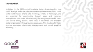 Enterprise
Introduction
In Odoo 18, the CRM module's activity feature is designed to help
users manage and track tasks related to customer interactions. These
tasks could include phone calls, meetings, emails, or follow-ups, and
are essential for progressing through sales and customer
management processes. By scheduling and assigning activities, users
can ensure timely actions, keep track of deadlines, and maintain
better organization throughout the sales cycle. This functionality helps
improve customer relationship management and overall workflow
efficiency.
 