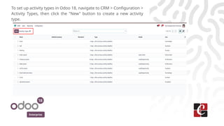 Enterprise
To set up activity types in Odoo 18, navigate to CRM > Configuration >
Activity Types, then click the "New" button to create a new activity
type.
 