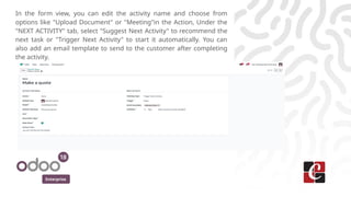 Enterprise
In the form view, you can edit the activity name and choose from
options like "Upload Document" or "Meeting"in the Action, Under the
"NEXT ACTIVITY" tab, select "Suggest Next Activity" to recommend the
next task or "Trigger Next Activity" to start it automatically. You can
also add an email template to send to the customer after completing
the activity.
 